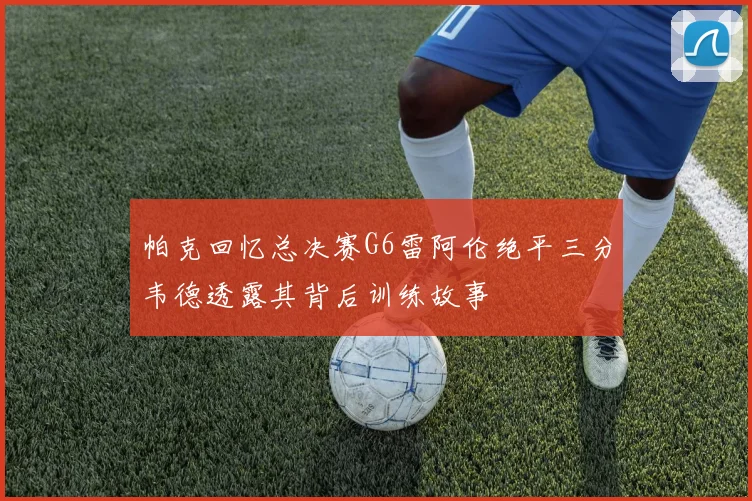 帕克回忆总决赛G6雷阿伦绝平三分韦德透露其背后训练故事