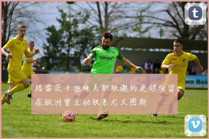 格雷茨卡拒绝美职联邀约更倾向留在欧洲曾主动联系尤文图斯