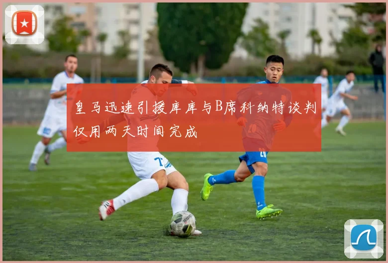 皇马迅速引援库库与B席科纳特谈判仅用两天时间完成