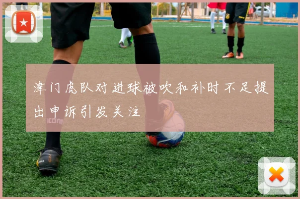 津门虎队对进球被吹和补时不足提出申诉引发关注