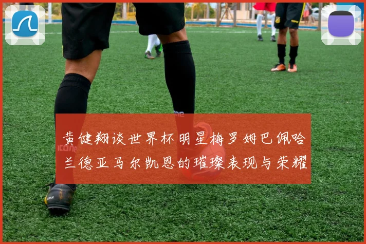 黄健翔谈世界杯明星梅罗姆巴佩哈兰德亚马尔凯恩的璀璨表现与荣耀时刻