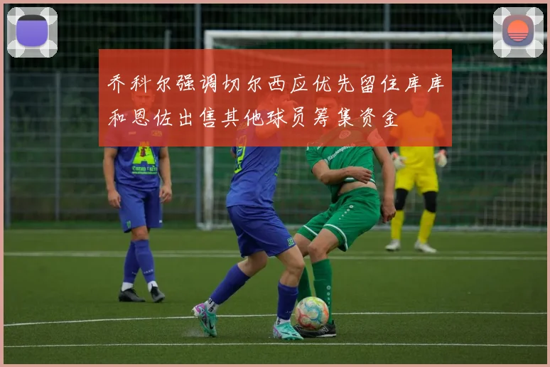 乔科尔强调切尔西应优先留住库库和恩佐出售其他球员筹集资金