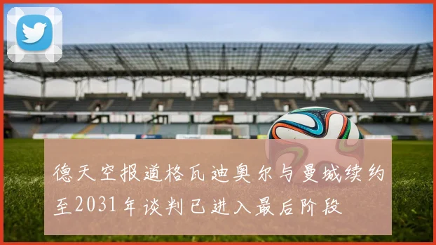 德天空报道格瓦迪奥尔与曼城续约至2031年谈判已进入最后阶段