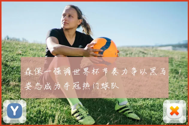 森保一强调世界杯节奏力争以黑马姿态成为夺冠热门球队