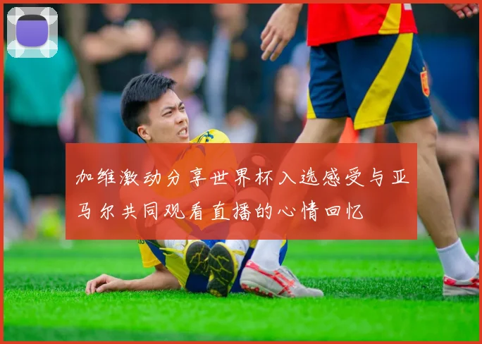 加维激动分享世界杯入选感受与亚马尔共同观看直播的心情回忆