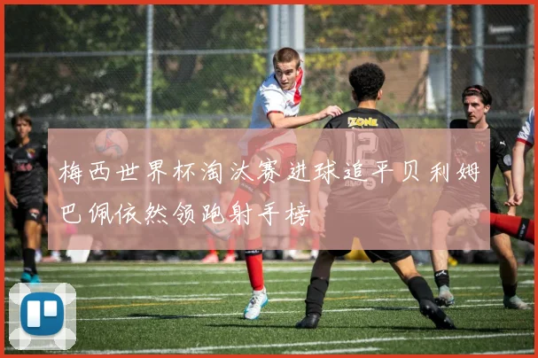 梅西世界杯淘汰赛进球追平贝利姆巴佩依然领跑射手榜
