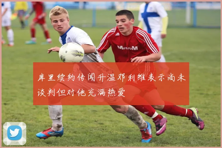库里续约传闻升温邓利维表示尚未谈判但对他充满热爱