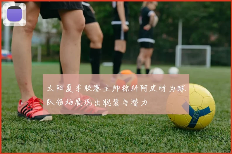 太阳夏季联赛主帅称科阿皮特为球队领袖展现出聪慧与潜力