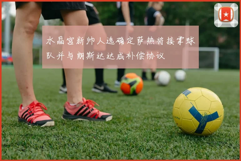 水晶宫新帅人选确定萨热将接掌球队并与朗斯达达成补偿协议